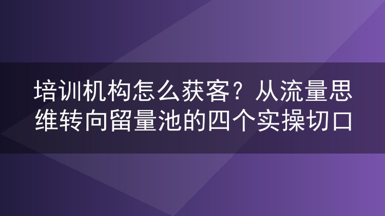 培训机构怎么获客?从流量思维转向留量池的四个实操切口