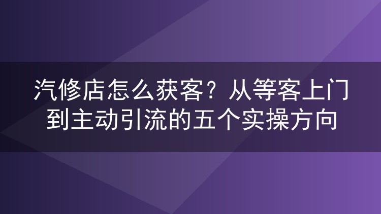 汽修店怎么获客？从等客上门到主动引流的五个实操方向