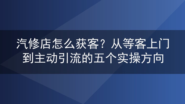 汽修店怎么获客？从等客上门到主动引流的五个实操方向