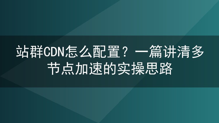 站群CDN怎么配置?一篇讲清多节点加速的实操思路