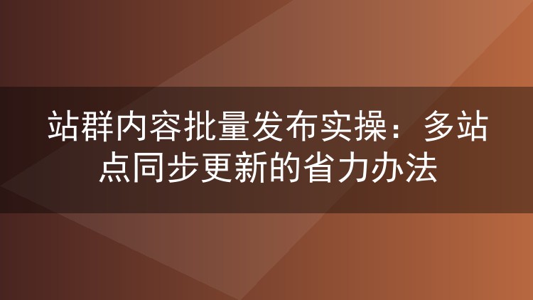 站群内容批量发布实操：多站点同步更新的省力办法