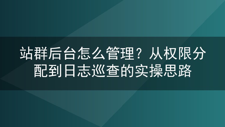 站群后台怎么管理？从权限分配到日志巡查的实操思路