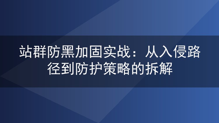 站群防黑加固实战:从入侵路径到防护策略的拆解