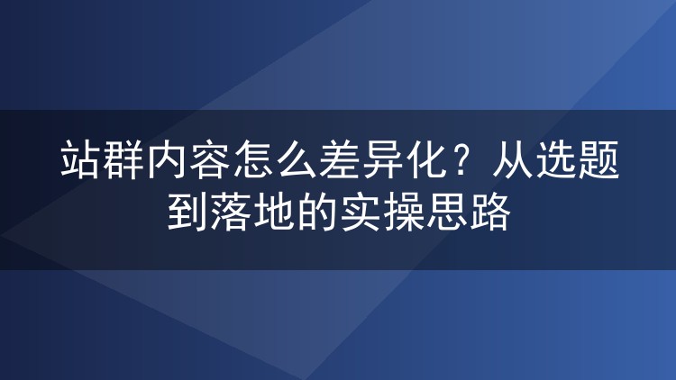 站群内容怎么差异化?从选题到落地的实操思路