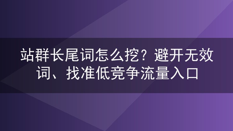 站群长尾词怎么挖？避开无效词、找准低竞争流量入口