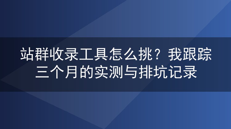 站群收录工具怎么挑?我跟踪三个月的实测与排坑记录