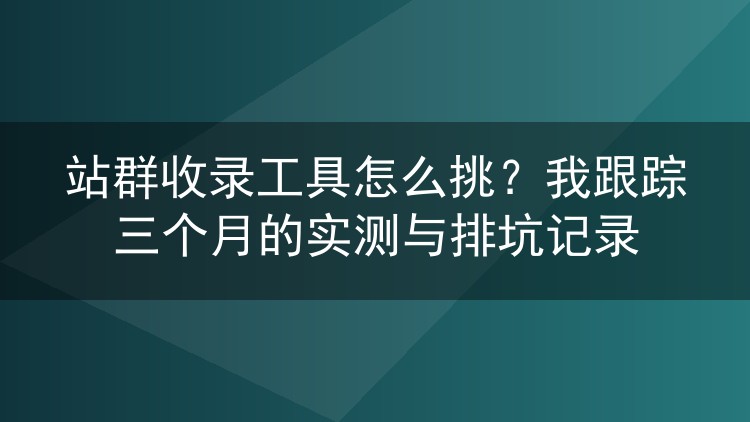 站群收录工具怎么挑?我跟踪三个月的实测与排坑记录