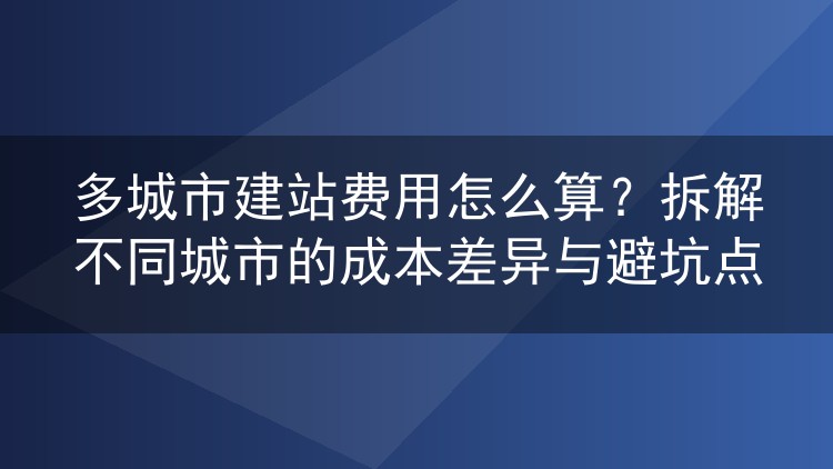 多城市建站费用怎么算？拆解不同城市的成本差异与避坑点