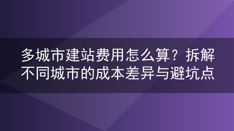 多城市建站费用怎么算？拆解不同城市的成本差异与避坑点