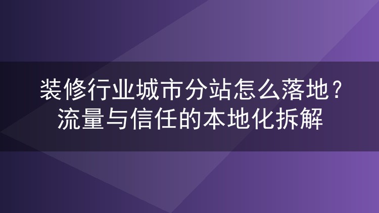 装修行业城市分站怎么落地?流量与信任的本地化拆解