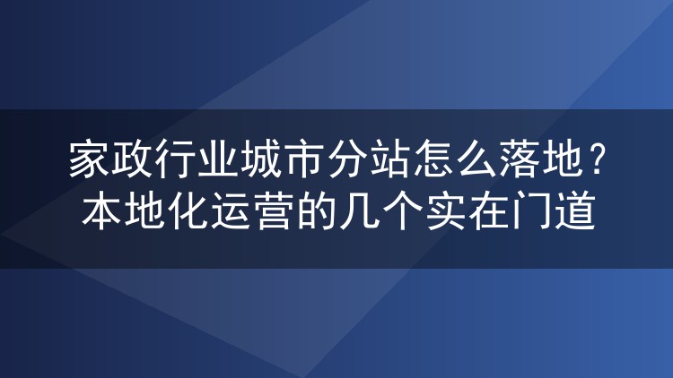 家政行业城市分站怎么落地?本地化运营的几个实在门道