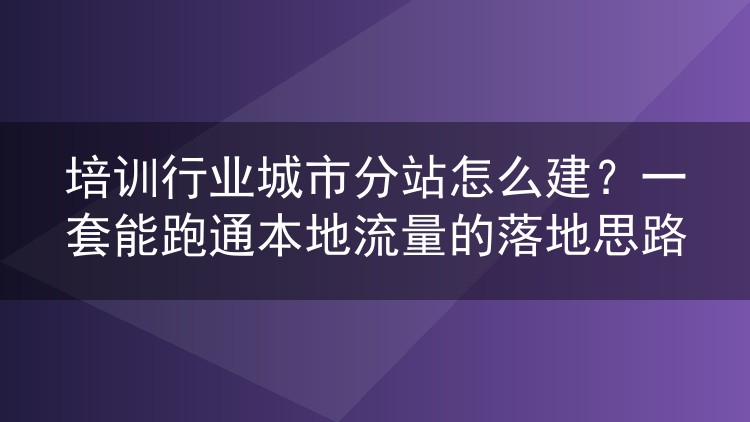 培训行业城市分站怎么建？一套能跑通本地流量的落地思路
