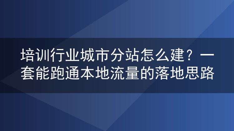 培训行业城市分站怎么建?一套能跑通本地流量的落地思路