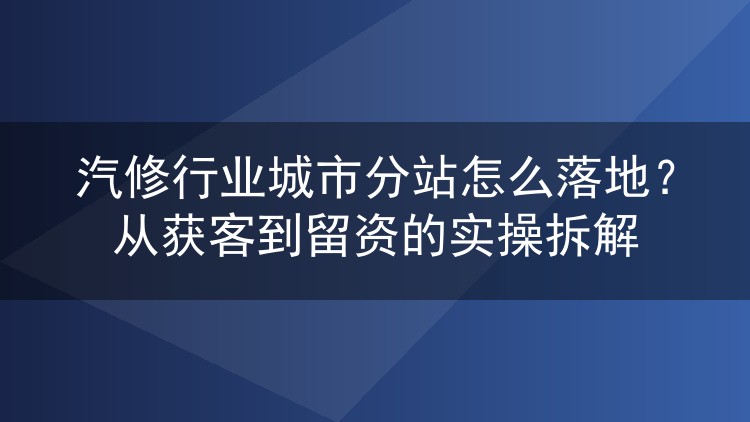 汽修行业城市分站怎么落地？从获客到留资的实操拆解