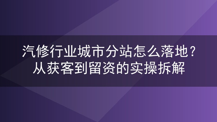 汽修行业城市分站怎么落地?从获客到留资的实操拆解