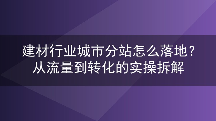 建材行业城市分站怎么落地？从流量到转化的实操拆解