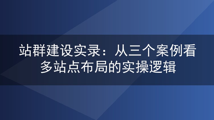 站群建设实录:从三个案例看多站点布局的实操逻辑