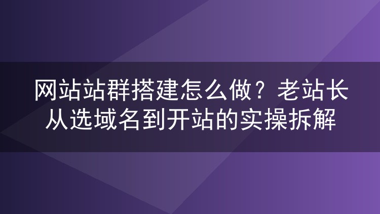 网站站群搭建怎么做?老站长从选域名到开站的实操拆解
