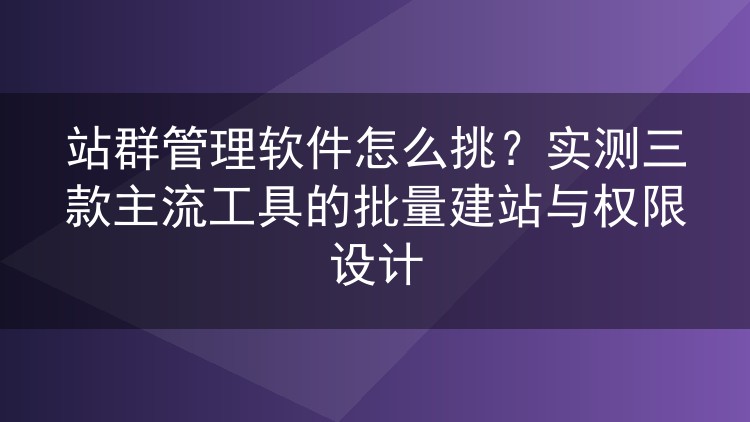 站群管理软件怎么挑?实测三款主流工具的批量建站与权限设计