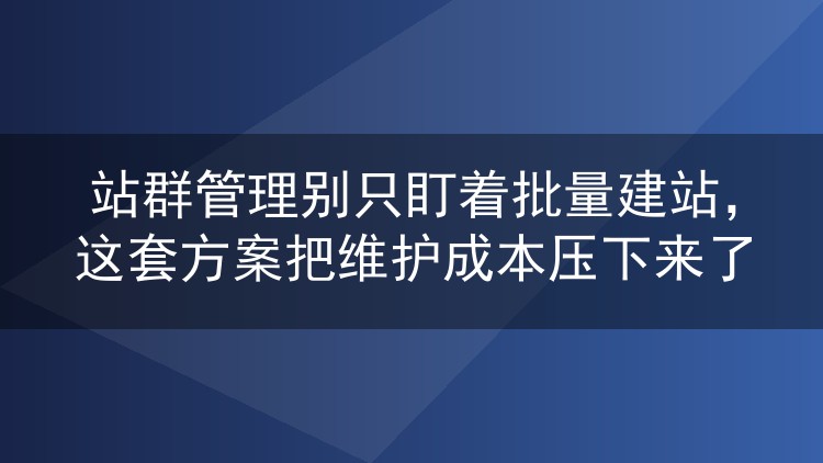 站群管理别只盯着批量建站，这套方案把维护成本压下来了