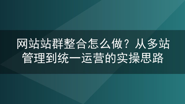 网站站群整合怎么做?从多站管理到统一运营的实操思路