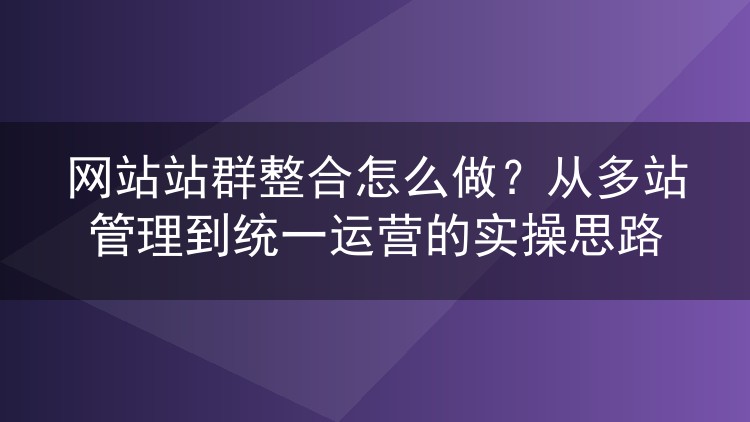 网站站群整合怎么做?从多站管理到统一运营的实操思路