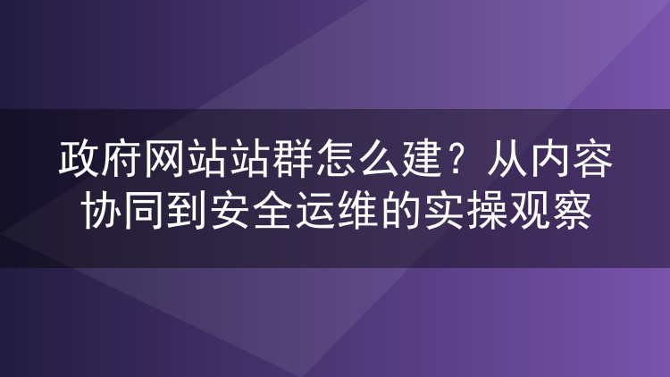 政府网站站群怎么建？从内容协同到安全运维的实操观察