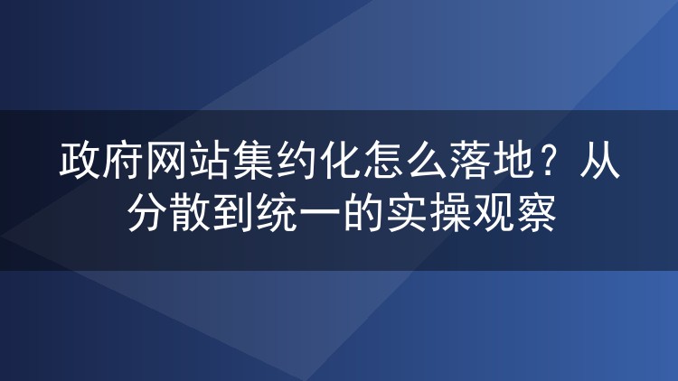 政府网站集约化怎么落地？从分散到统一的实操观察