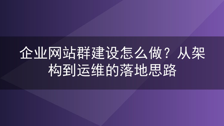 企业网站群建设怎么做?从架构到运维的落地思路