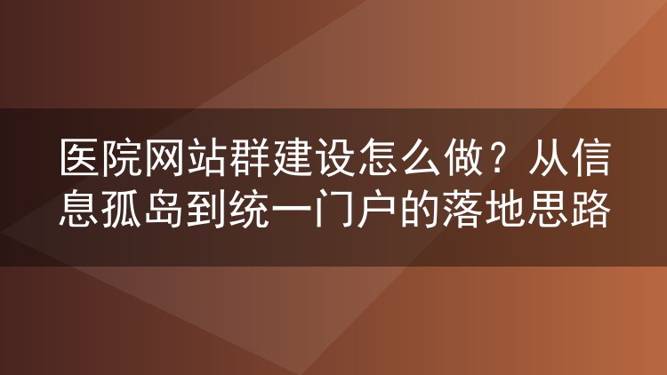 医院网站群建设怎么做?从信息孤岛到统一门户的落地思路