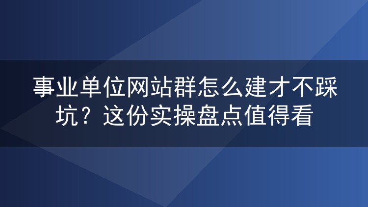 事业单位网站群怎么建才不踩坑?这份实操盘点值得看
