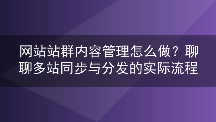 网站站群内容管理怎么做?聊聊多站同步与分发的实际流程