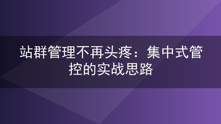 站群管理不再头疼:集中式管控的实战思路