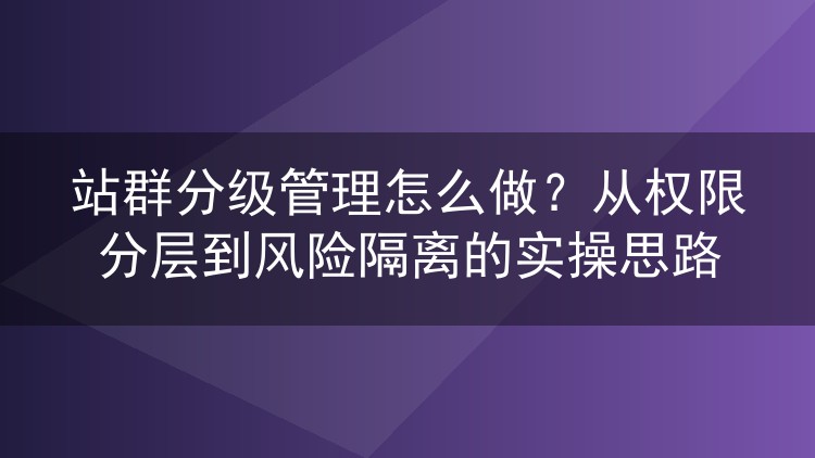 站群分级管理怎么做?从权限分层到风险隔离的实操思路