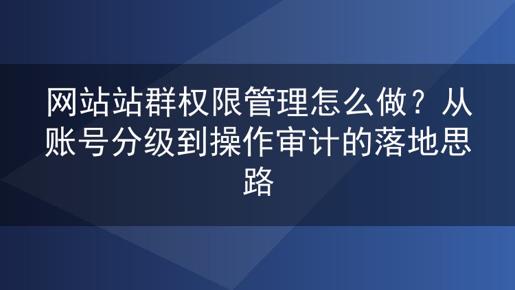 网站站群权限管理怎么做?从账号分级到操作审计的落地思路
