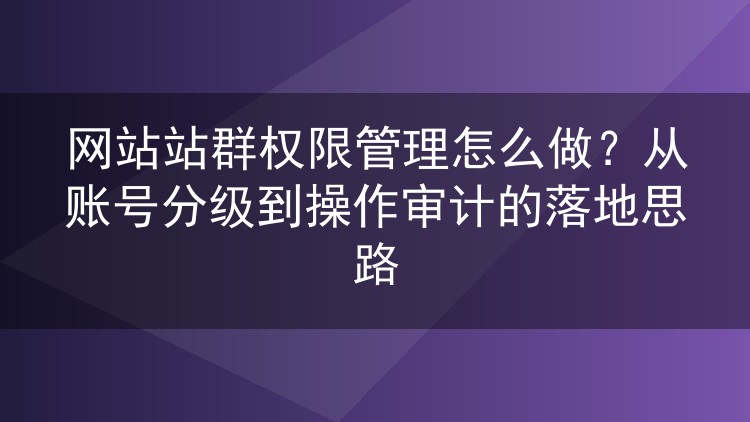 网站站群权限管理怎么做?从账号分级到操作审计的落地思路