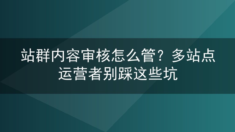 站群内容审核怎么管?多站点运营者别踩这些坑