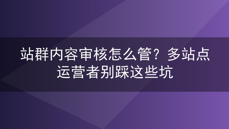 站群内容审核怎么管?多站点运营者别踩这些坑