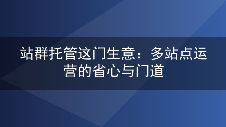 站群托管这门生意：多站点运营的省心与门道