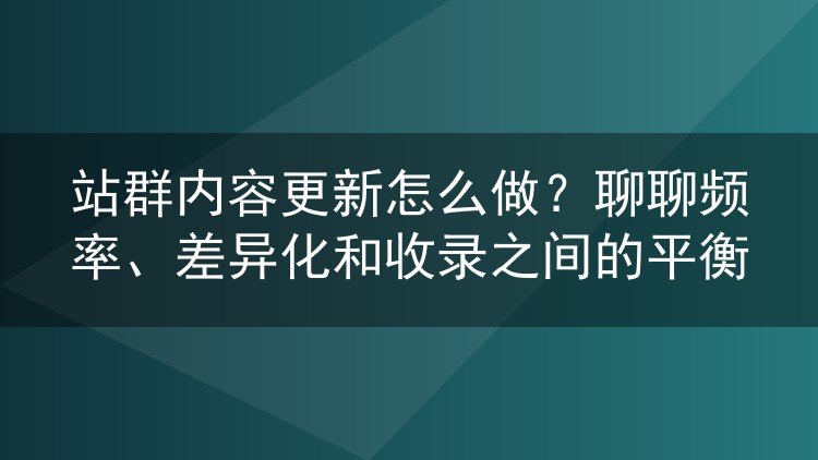 站群内容更新怎么做？聊聊频率、差异化和收录之间的平衡