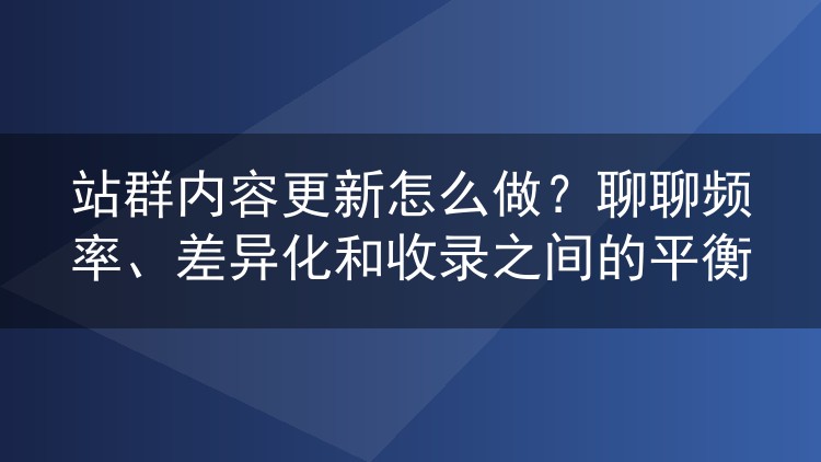 站群内容更新怎么做？聊聊频率、差异化和收录之间的平衡