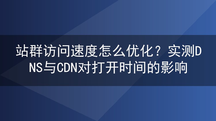 站群访问速度怎么优化?实测DNS与CDN对打开时间的影响