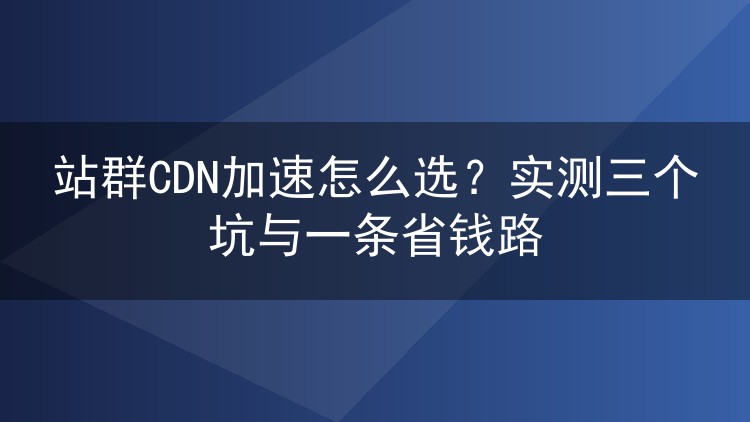 站群CDN加速怎么选?实测三个坑与一条省钱路