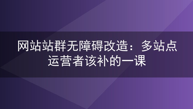 网站站群无障碍改造:多站点运营者该补的一课