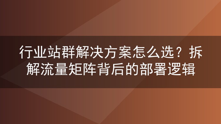 行业站群解决方案怎么选?拆解流量矩阵背后的部署逻辑