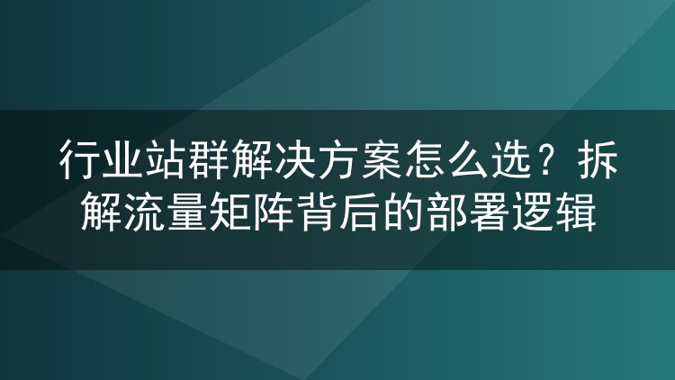 行业站群解决方案怎么选?拆解流量矩阵背后的部署逻辑