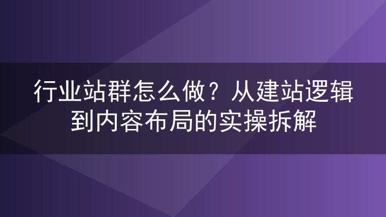 行业站群怎么做?从建站逻辑到内容布局的实操拆解