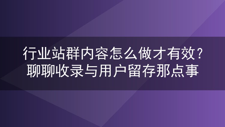行业站群内容怎么做才有效?聊聊收录与用户留存那点事