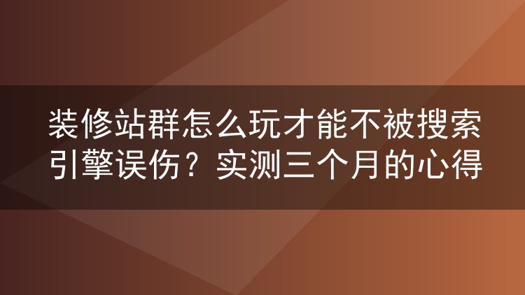 装修站群怎么玩才能不被搜索引擎误伤?实测三个月的心得