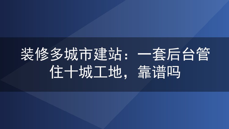 装修多城市建站:一套后台管住十城工地,靠谱吗